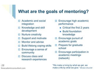 What are the goals of mentoring?
                  Academic and social                 Encourage high academic
                     integration                        performance
                    Knowledge and skill                  Critical the first 2 years
                     development                          Build foundation
                    Nurture creativity                    knowledge
                    Support and motivate              Encourage pursuit of
                    Monitor and advise                 academic goals
                    Build lifelong coping skills      Prepare for graduate
                    Encourage a sense of               school
                     community                         Encourage participation in
                    Discuss class and                  academic meetings
                     research experiences               (network)

B                                                   "We make a living by what we get, we
theacademicconsultant.com                           make a life by what we give.“ Winston Churchill
 