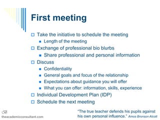 First meeting
                  Take the initiative to schedule the meeting
                           Length of the meeting
                  Exchange of professional bio blurbs
                      Share professional and personal information
                      

                  Discuss
                           Confidentiality
                           General goals and focus of the relationship
                           Expectations about guidance you will offer
                           What you can offer: information, skills, experience
                  Individual Development Plan (IDP)
                  Schedule the next meeting

B                                            “The true teacher defends his pupils against
theacademicconsultant.com                    his own personal influence.” Amos Bronson Alcott
 