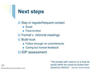 Next steps

                  Stay in regular/frequent contact
                           Email
                           Face-to-face
                  Formal v. informal meetings
                  Build trust
                           Follow through on commitments
                           Caring but honest feedback
                  IDP assessment


                                              “The trouble with most of us is that we
B                                             would rather be ruined by praise than
theacademicconsultant.com                     saved by criticism.” Norman Vincent Peale
 
