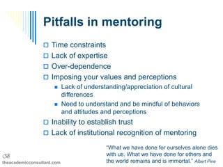 Pitfalls in mentoring
                  Time constraints
                  Lack of expertise
                  Over-dependence
                  Imposing your values and perceptions
                           Lack of understanding/appreciation of cultural
                            differences
                           Need to understand and be mindful of behaviors
                            and attitudes and perceptions
                  Inability to establish trust
                  Lack of institutional recognition of mentoring

                                          “What we have done for ourselves alone dies
B                                         with us. What we have done for others and
theacademicconsultant.com                 the world remains and is immortal.” Albert Pine
 
