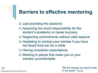 Barriers to effective mentoring

                  Just providing the solutions
                  Assuming too much responsibility for the
                     student’s academic or career success
                    Neglecting commitments without valid reasons
                    Hesitating to contact your mentee if you have
                     not heard from her for a while
                    Having unrealistic expectations
                    Meeting in places that make you or your
                     mentee uncomfortable

B                                                 “Be the change you want to see
theacademicconsultant.com                         in the world.” Gandhi
 