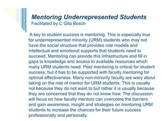 Mentoring Underrepresented Students
     Facilitated by C Gita Bosch

      A key to student success is mentoring. This is especially true
     for underrepresented minority (URM) students who may not
     have the social structure that provides role models and
     intellectual and emotional supports that students need to
     succeed. Mentoring can provide this infrastructure and fill in
     gaps in knowledge and access to available resources which
     many URM students need. Peer mentoring is critical for student
     success, but it has to be supported with faculty mentoring for
     optimal effectiveness. Many non-minority faculty are wary about
     taking on the role of mentor for URM students. This is usually
     not because they do not want to but rather it is usually because
     they are concerned that they do not know how. The discussion
     will focus on how faculty mentors can overcome the barriers
     and gain awareness, insight and strategies on mentoring URM
     students to increase the chances for their future success
SKGSBS
     professionally and personally.
 