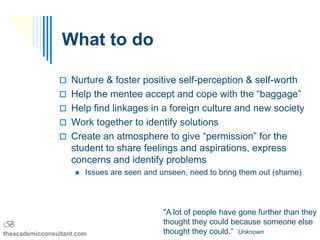 What to do

                 Nurture & foster positive self-perception & self-worth
                 Help the mentee accept and cope with the “baggage”
                 Help find linkages in a foreign culture and new society
                 Work together to identify solutions
                 Create an atmosphere to give “permission” for the
                    student to share feelings and aspirations, express
                    concerns and identify problems
                        Issues are seen and unseen, need to bring them out (shame)



                                             "A lot of people have gone further than they
B                                            thought they could because someone else
theacademicconsultant.com                    thought they could.“ Unknown
 