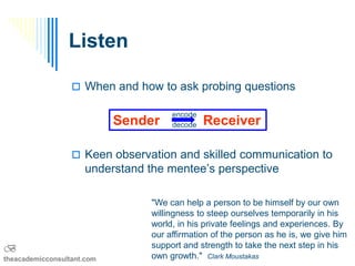 Listen

                   When and how to ask probing questions

                                      encode
                            Sender    decode   Receiver

                   Keen observation and skilled communication to
                     understand the mentee’s perspective

                                 "We can help a person to be himself by our own
                                 willingness to steep ourselves temporarily in his
                                 world, in his private feelings and experiences. By
                                 our affirmation of the person as he is, we give him
B                                support and strength to take the next step in his
theacademicconsultant.com        own growth." Clark Moustakas
 