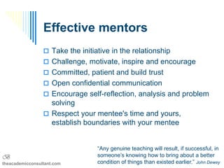 Effective mentors
                  Take the initiative in the relationship
                  Challenge, motivate, inspire and encourage
                  Committed, patient and build trust
                  Open confidential communication
                  Encourage self-reflection, analysis and problem
                   solving
                  Respect your mentee's time and yours,
                   establish boundaries with your mentee


                                  “Any genuine teaching will result, if successful, in
B                                 someone’s knowing how to bring about a better
theacademicconsultant.com         condition of things than existed earlier.” John Dewey
 