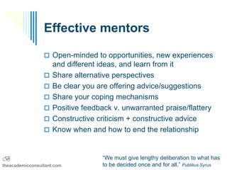 Effective mentors

                  Open-minded to opportunities, new experiences
                     and different ideas, and learn from it
                    Share alternative perspectives
                    Be clear you are offering advice/suggestions
                    Share your coping mechanisms
                    Positive feedback v. unwarranted praise/flattery
                    Constructive criticism + constructive advice
                    Know when and how to end the relationship


B                                   “We must give lengthy deliberation to what has
theacademicconsultant.com           to be decided once and for all.” Publilius Syrus
 