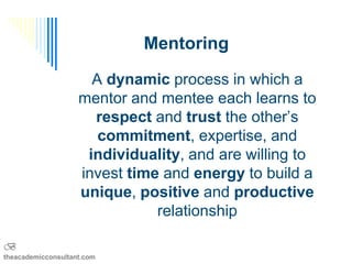 Mentoring

                      A dynamic process in which a
                    mentor and mentee each learns to
                      respect and trust the other’s
                       commitment, expertise, and
                     individuality, and are willing to
                    invest time and energy to build a
                    unique, positive and productive
                               relationship

B
theacademicconsultant.com
 