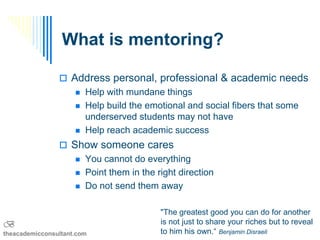 What is mentoring?

                 Address personal, professional & academic needs
                        Help with mundane things
                        Help build the emotional and social fibers that some
                         underserved students may not have
                        Help reach academic success
                 Show someone cares
                        You cannot do everything
                        Point them in the right direction
                        Do not send them away

                                            "The greatest good you can do for another
B                                           is not just to share your riches but to reveal
theacademicconsultant.com                   to him his own.“ Benjamin Disraeli
 