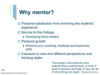 Why mentor?
                Personal satisfaction from enriching the students’
                 experience
                Service to the College
                       Developing future leaders
                Personal growth
                       Enhance your coaching, feedback and leadership
                        skills
                Exposure to new and different perspectives and
                   thinking styles
                                           "Few things in the world are more
                                           powerful than a positive push. A smile. A
B                                          word of optimism and hope. A "you can do
theacademicconsultant.com                  it" when things are tough.“ Richard M. De Vos
 
