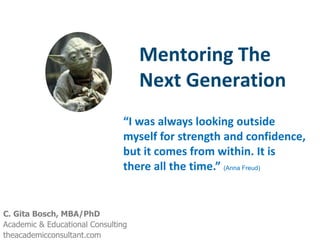 Mentoring The
                                    Next Generation
                               “I was always looking outside
                               myself for strength and confidence,
                               but it comes from within. It is
                               there all the time.” (Anna Freud)


C. Gita Bosch, MBA/PhD
Academic & Educational Consulting
theacademicconsultant.com
 