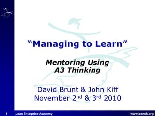 www.leanuk.org
David Brunt & John Kiff
November 2nd & 3rd 2010
Lean Enterprise Academy1
“Managing to Learn”
Mentoring Using
A3 Thinking
 