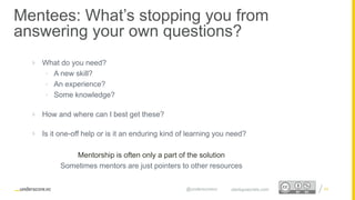 Proprietary and Confidential
Mentees: What’s stopping you from
answering your own questions?
24startupsecrets.com@underscorevc
 What do you need?
• A new skill?
• An experience?
• Some knowledge?
 How and where can I best get these?
 Is it one-off help or is it an enduring kind of learning you need?
Mentorship is often only a part of the solution
Sometimes mentors are just pointers to other resources
 