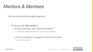Proprietary and Confidential
Mentors & Mentees
25startupsecrets.com@underscorevc
So how do you find the right questions?
 Could you ask the market ?
• Ask the customer, user, potential market?
 At least understand their view of the problem
• _U First participants: engage our Core Community
 Earn their trust
 
