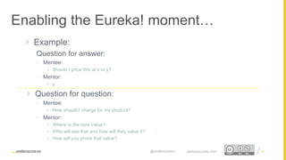 Proprietary and Confidential
Enabling the Eureka! moment…
33startupsecrets.com@underscorevc
 Example:
Question for answer:
• Mentee:
 Should I price this at x or y?
• Mentor:
 y
 Question for question:
• Mentee:
 How should I charge for my product?
• Mentor:
 Where is the core value?
 Who will see that and how will they value it?
 How will you prove that value?
 