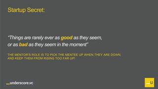Proprietary and Confidential
Startup Secret:
“Things are rarely ever as good as they seem,
or as bad as they seem in the moment”
THE MENTOR’S ROLE IS TO PICK THE MENTEE UP WHEN THEY ARE DOWN,
AND KEEP THEM FROM RISING TOO FAR UP!
 