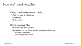 Proprietary and Confidential
How we’ll work together
 Weekly check-ins (in person or calls)
• Progress against milestones
• Challenges
• Help needed
 ”Board meetings” (3x)
• Updates in advance (written)
• Discussion – key strategic questions against milestones
 What’s not going well?
 Where do you need help?
38
 