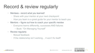 Proprietary and Confidential
Record & review regularly
40startupsecrets.com@underscorevc
 Mentees - record what you learned!
• Share with your mentor at your next checkpoint
• How you learn is a great guide for your mentor to teach you
 Mentors – figure out how to coach your specific mentee
• Everyone learns differently, successes AND failures
 Book: "On Managing Yourself”
 Review regularly
• Mutual feedback
• If the relationship isn’t working… it won’t fix itself!
 