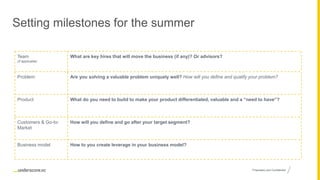 Proprietary and Confidential
Setting milestones for the summer
Team
(if applicable)
What are key hires that will move the business (if any)? Or advisors?
Problem Are you solving a valuable problem uniquely well? How will you define and qualify your problem?
Product What do you need to build to make your product differentiated, valuable and a “need to have”?
Customers & Go-to-
Market
How will you define and go after your target segment?
Business model How to you create leverage in your business model?
 