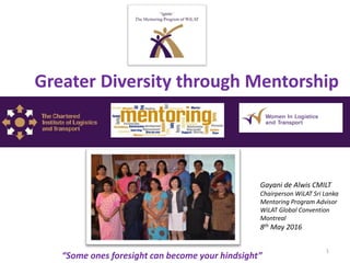 1
Gayani de Alwis CMILT
Chairperson WiLAT Sri Lanka
Mentoring Program Advisor
WiLAT Global Convention
Montreal
8th May 2016
“Some ones foresight can become your hindsight”
Greater Diversity through Mentorship
 