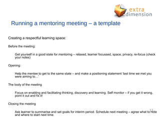 Running a mentoring meeting – a template

Creating a respectful learning space:

Before the meeting:

    Get yourself in a good state for mentoring – relaxed, learner focussed, space, privacy, re-focus (check
    your notes)

Opening:

    Help the mentee to get to the same state – and make a positioning statement ‘last time we met you
    were aiming to…’

The body of the meeting

    Focus on enabling and facilitating thinking, discovery and learning. Self monitor – if you get it wrong,
    point it out and fix it!

Closing the meeting

    Ask learner to summarise and set goals for interim period. Schedule next meeting – agree what to11
                                                                                                     note
    and where to start next time.
 