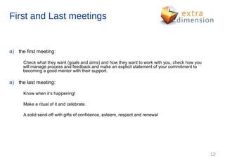 First and Last meetings


a) the first meeting:

      Check what they want (goals and aims) and how they want to work with you, check how you
      will manage process and feedback and make an explicit statement of your commitment to
      becoming a good mentor with their support.

a) the last meeting:

      Know when it’s happening!

      Make a ritual of it and celebrate.

      A solid send-off with gifts of confidence, esteem, respect and renewal




                                                                                                12
 