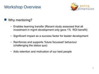 Workshop Overview


 Why mentoring?
   – Enables learning transfer (Recent study assessed that all
     investment in mgmt development only gave 1% ROI benefit)

   – Significant impact as a success factor for leader development

   – Reinforces and supports ‘future focussed’ behaviour
     (challenging the status quo)

   – Aids retention and motivation of our best people




                                                                     2
 