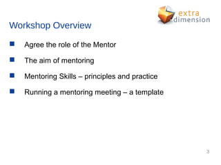 Workshop Overview
   Agree the role of the Mentor

   The aim of mentoring

   Mentoring Skills – principles and practice

   Running a mentoring meeting – a template




                                                 3
 