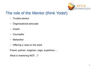 The role of the Mentor (think Yoda!)
  – Trusted advisor

  – Organisational advocate

  – Coach

  – Counsellor

  – Networker

  – Offering a ‘seat on the stool’

  Friend, partner, magician, sage, superhero….

  What is mentoring NOT…?



                                                 4
 
