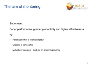 The aim of mentoring



   Betterment:

   Better performance, greater productivity and higher effectiveness

   By:

   – Helping another to learn and grow

   – Creating a partnership

   – Mutual development – both go on a learning journey




                                                                       5
 
