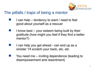 The pitfalls / traps of being a mentor
      I can help – tendency to want / need to feel
       good about yourself as a rescuer

      I know best – your esteem being built by their
       gratitude (how might you feel if they find a better
       mentor?)

      I can help you get ahead - can end up as a
       sinister ‘I’ll scratch your back, etc. etc

      You need me – inviting dependence (leading to
       disempowerment and resentment)
                                                             7
 