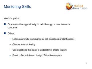 Mentoring Skills

Work in pairs:

 One uses the opportunity to talk through a real issue or
  concern.

 Other:

     – Listens carefully (summarise or ask questions of clarification)

     – Checks level of feeling

     – Use questions that seek to understand, create insight

     – Don’t: offer solutions / Judge / Take the airspace


                                                                         9
 