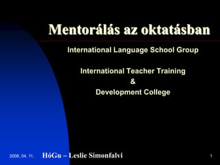 2006. 04. 11. 1
Mentorálás az oktatásban
International Language School Group
International Teacher Training
&
Development College
HóGu – Leslie Simonfalvi
 