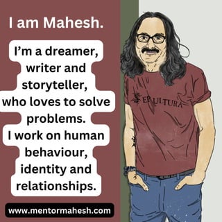 I am Mahesh.
www.mentormahesh.com
I’m a dreamer,
writer and
storyteller,
who loves to solve
problems.
I work on human
behaviour,
identity and
relationships.
 