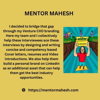 I decided to bridge that gap
through my Venture CXO branding.
Here my team and I collectively
help these interviewees ace these
interviews by designing and writing
concise and competency based
Cover letters, resumes and Video
introductions. We also help them
build a personal brand on LinkedIn
as an additional asset that can help
them get the best industry
opportunities.
https://mentormahesh.com
MENTOR MAHESH
 