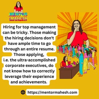 Hiring for top management
can be tricky. Those making
the hiring decisions don't
have ample time to go
through an entire resume.
Those applying,
i.e. the ultra-accomplished
corporate executives, do
not know how to correctly
leverage their experience
and achievements.
https://mentormahesh.com
 