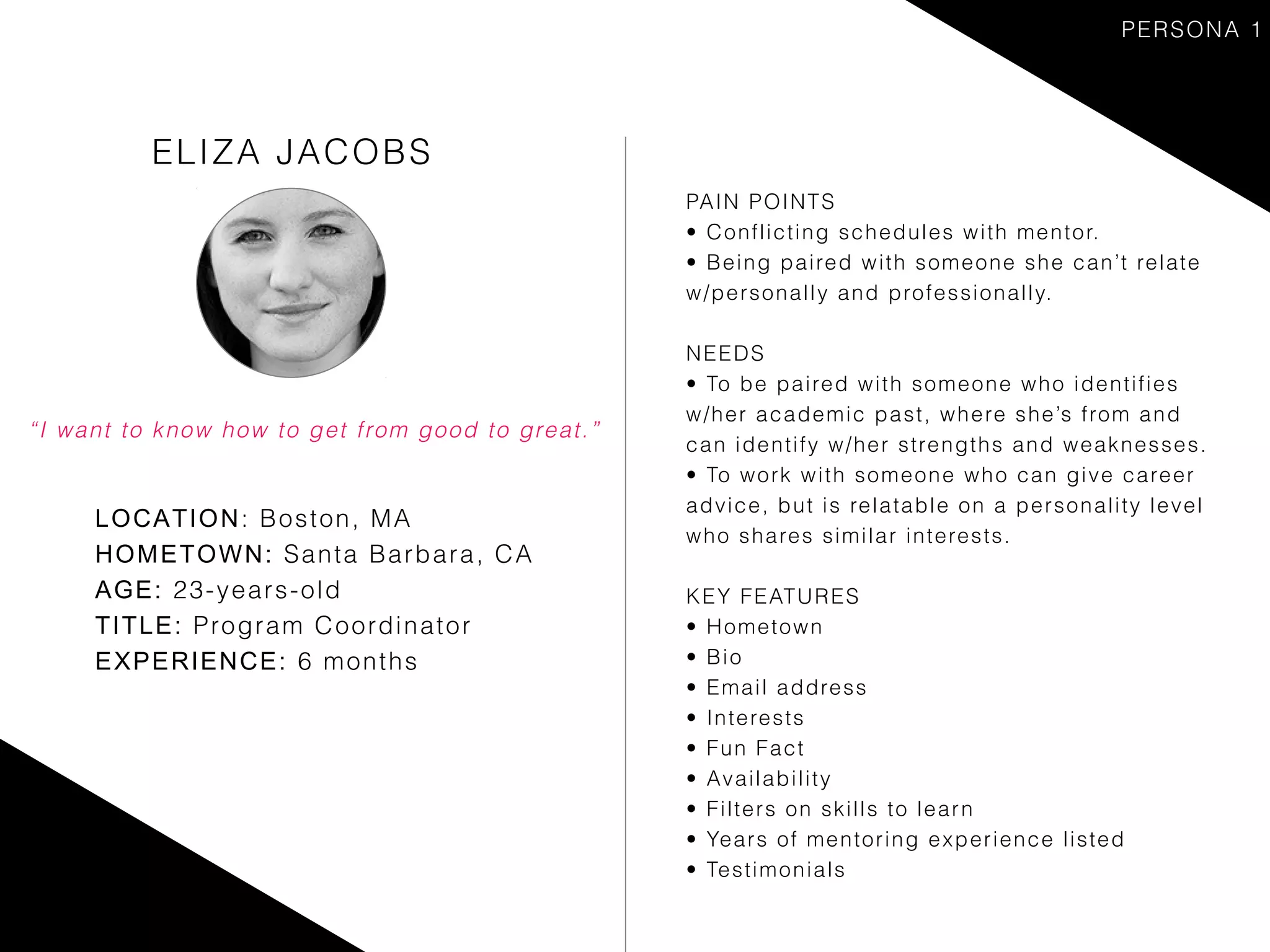 ELIZA JACOBS
LOCATION: Boston, MA
HOMETOWN: Santa Barbara, CA
AGE: 23-years-old
TITLE: Program Coordinator
EXPERIENCE: 6 months
PAIN POINTS
• Conflicting schedules with mentor.
• Being paired with someone she can’t relate
w/personally and professionally.
NEEDS
• To be paired with someone who identifies
w/her academic past, where she’s from and
can identify w/her strengths and weaknesses.
• To work with someone who can give career
advice, but is relatable on a personality level
who shares similar interests.
KEY FEATURES
• Hometown
• Bio
• Email address
• Interests
• Fun Fact
• Availability
• Filters on skills to learn
• Years of mentoring experience listed
• Testimonials
“I want to know how to get from good to great.”
PERSONA 1
 