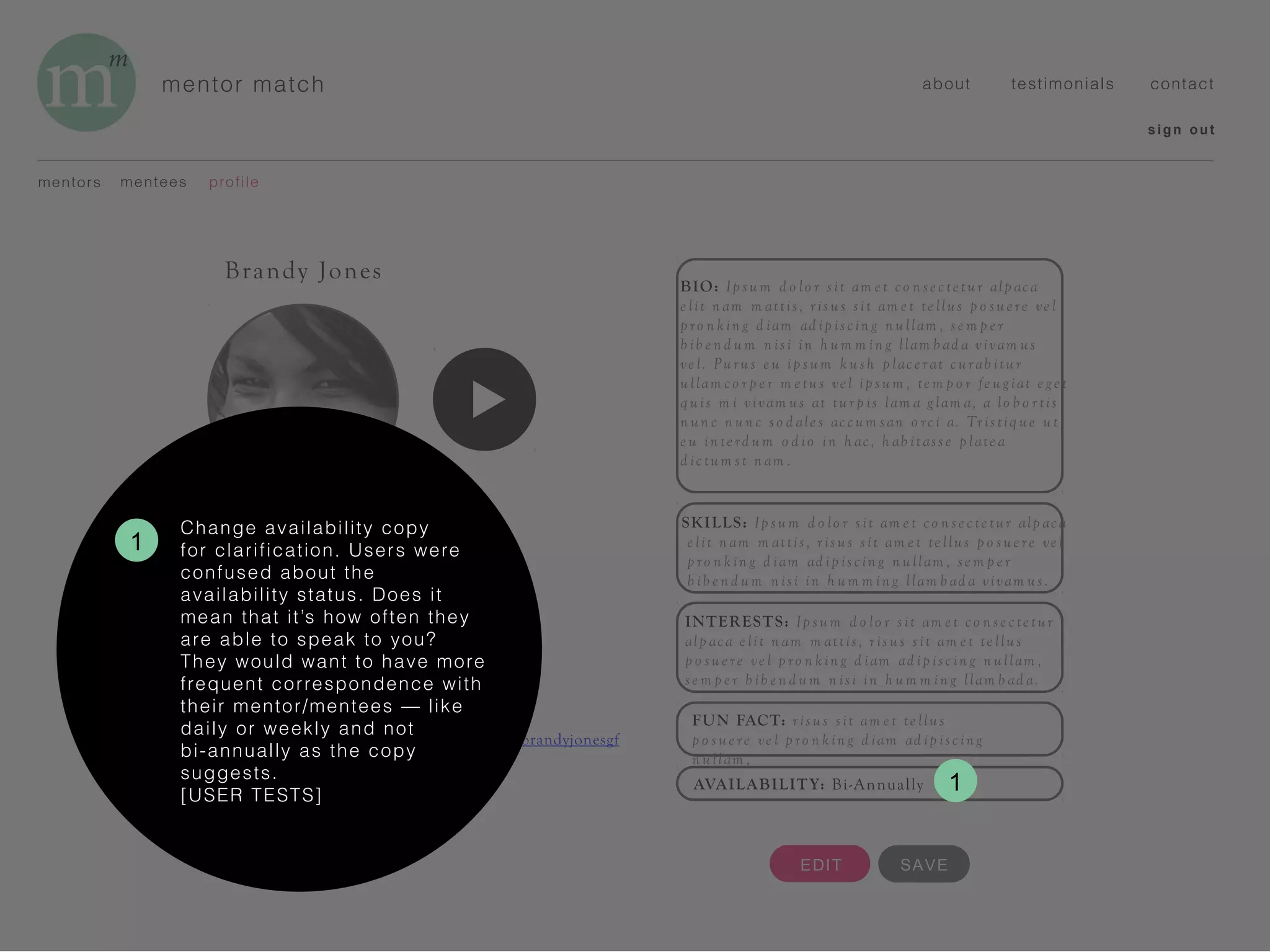 mentor match
BIO: Ip su m d o lo r s it am e t co n se c te tur alp ac a
e lit n am m attis, r is us sit am e t te llus p o su e re ve l
p ro n k in g d iam ad ip isc in g n u llam , se m p e r
b ib e n d u m n isi in h um m in g llam b ad a vivam us
ve l. Pu ru s e u ip s um k u sh p lace r at c ur ab itu r
ullam co r p e r m e tu s ve l ip s um , te m p o r fe u g iat e g e t
q uis m i vivam us at tu r p is lam a g lam a, a lo b o r tis
n un c n un c s o d ale s acc um san o rc i a. Tr istiq ue ut
e u in te rd u m o d io in h ac , h ab itass e p late a
d ic tu m st n am .
SKILLS: Ip sum d o lo r s it am e t co n se c te tur alp ac a
e lit n am m attis , r is us sit am e t te llus p o su e re ve l
p ro n k in g d iam ad ip isc in g n ullam , se m p e r
b ib e n d um n isi in h u m m in g llam b ad a vivam us .
INTERESTS: Ip sum d o lo r s it am e t co n se c te tur
alp ac a e lit n am m attis , r is us s it am e t te llus
p o su e re ve l p ro n k in g d iam ad ip isc in g n ullam ,
se m p e r b ib e n d u m n isi in h um m in g llam b ad a.
mentors profilementees
sign out
about testimonials contact
Brandy Jones
ROLE: Mentor
INDUSTRY: Tech
TITLE: Program Director
YEARS OF EXPERIENCE: 5
LOCATION: Boston, MA
HOMETOWN: Santa Barbara, CA
EMAIL: brandy@good-funds.org
LINKEDIN: https://www.linkedin.com/in/brandyjonesgf
EDIT
FUN FACT: r is us s it am e t te llus
p o s ue re ve l p ro n k in g d iam ad ip isc in g
n u llam ,
AVAILABILITY: Bi-Annually
SAVE
1
Change availability copy
for clarification. Users were
confused about the
availability status. Does it
mean that it’s how often they
are able to speak to you?
They would want to have more
frequent correspondence with
their mentor/mentees — like
daily or weekly and not
bi-annually as the copy
suggests.
[USER TESTS]
1
 