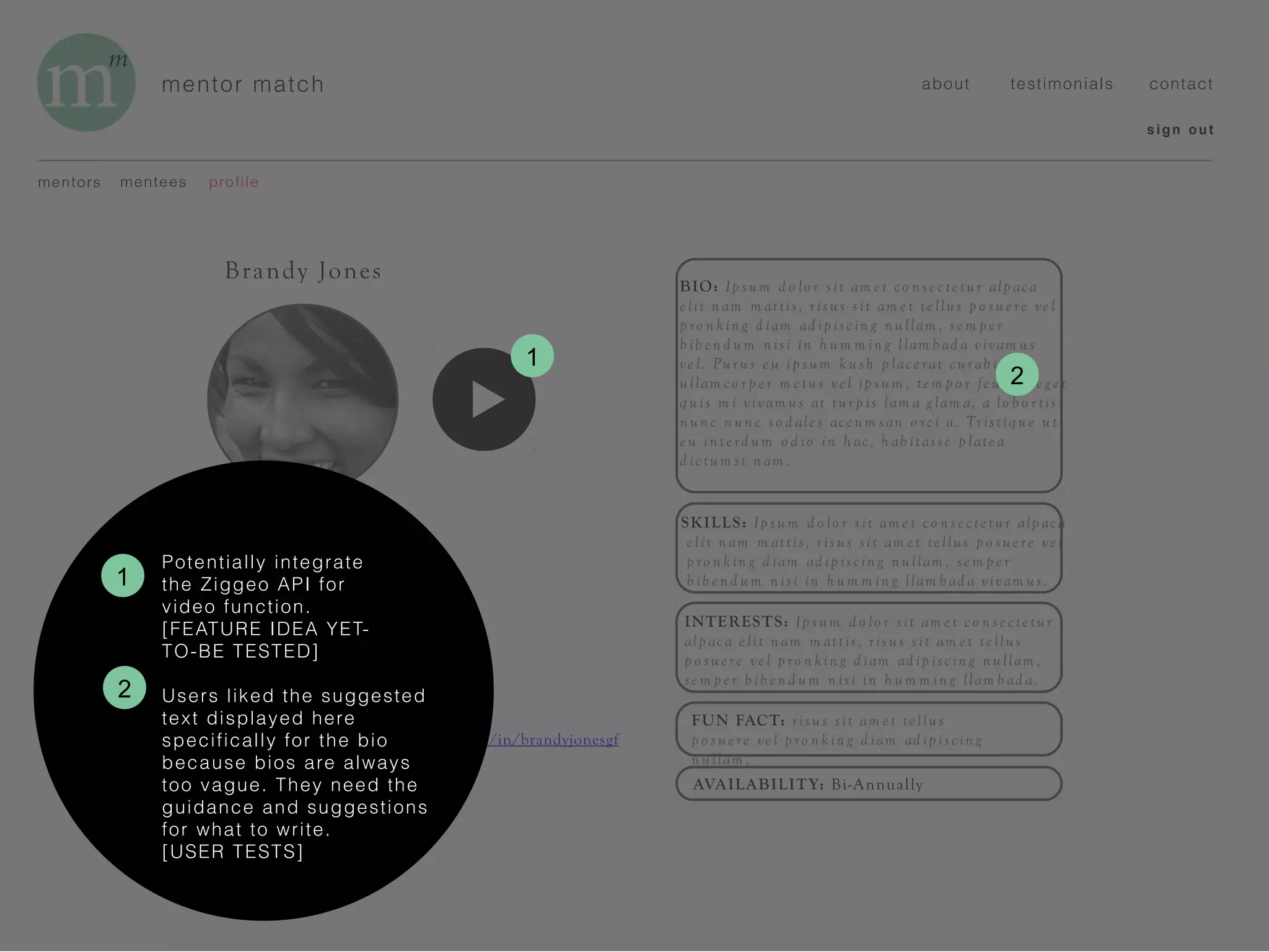 mentor match
BIO: Ip su m d o lo r s it am e t co n se c te tur alp ac a
e lit n am m attis, r is us sit am e t te llus p o su e re ve l
p ro n k in g d iam ad ip isc in g n u llam , se m p e r
b ib e n d u m n isi in h um m in g llam b ad a vivam us
ve l. Pu ru s e u ip s um k u sh p lace r at c ur ab itu r
ullam co r p e r m e tu s ve l ip s um , te m p o r fe u g iat e g e t
q uis m i vivam us at tu r p is lam a g lam a, a lo b o r tis
n un c n un c s o d ale s acc um san o rc i a. Tr istiq ue ut
e u in te rd u m o d io in h ac , h ab itass e p late a
d ic tu m st n am .
SKILLS: Ip sum d o lo r s it am e t co n se c te tur alp ac a
e lit n am m attis , r is us sit am e t te llus p o su e re ve l
p ro n k in g d iam ad ip isc in g n ullam , se m p e r
b ib e n d um n isi in h u m m in g llam b ad a vivam us .
INTERESTS: Ip sum d o lo r s it am e t co n se c te tur
alp ac a e lit n am m attis , r is us s it am e t te llus
p o su e re ve l p ro n k in g d iam ad ip isc in g n ullam ,
se m p e r b ib e n d u m n isi in h um m in g llam b ad a.
mentors profilementees
sign out
about testimonials contact
Brandy Jones
ROLE: Mentor
INDUSTRY: Tech
TITLE: Program Director
YEARS OF EXPERIENCE: 5
LOCATION: Boston, MA
HOMETOWN: Santa Barbara, CA
EMAIL: brandy@good-funds.org
LINKEDIN: https://www.linkedin.com/in/brandyjonesgf
FUN FACT: r is us s it am e t te llus
p o s ue re ve l p ro n k in g d iam ad ip isc in g
n u llam ,
AVAILABILITY: Bi-Annually
1
Potentially integrate
the Ziggeo API for
video function.
[FEATURE IDEA YET-
TO-BE TESTED]
Users liked the suggested
text displayed here
specifically for the bio
because bios are always
too vague. They need the
guidance and suggestions
for what to write.
[USER TESTS]
2
2
1
 