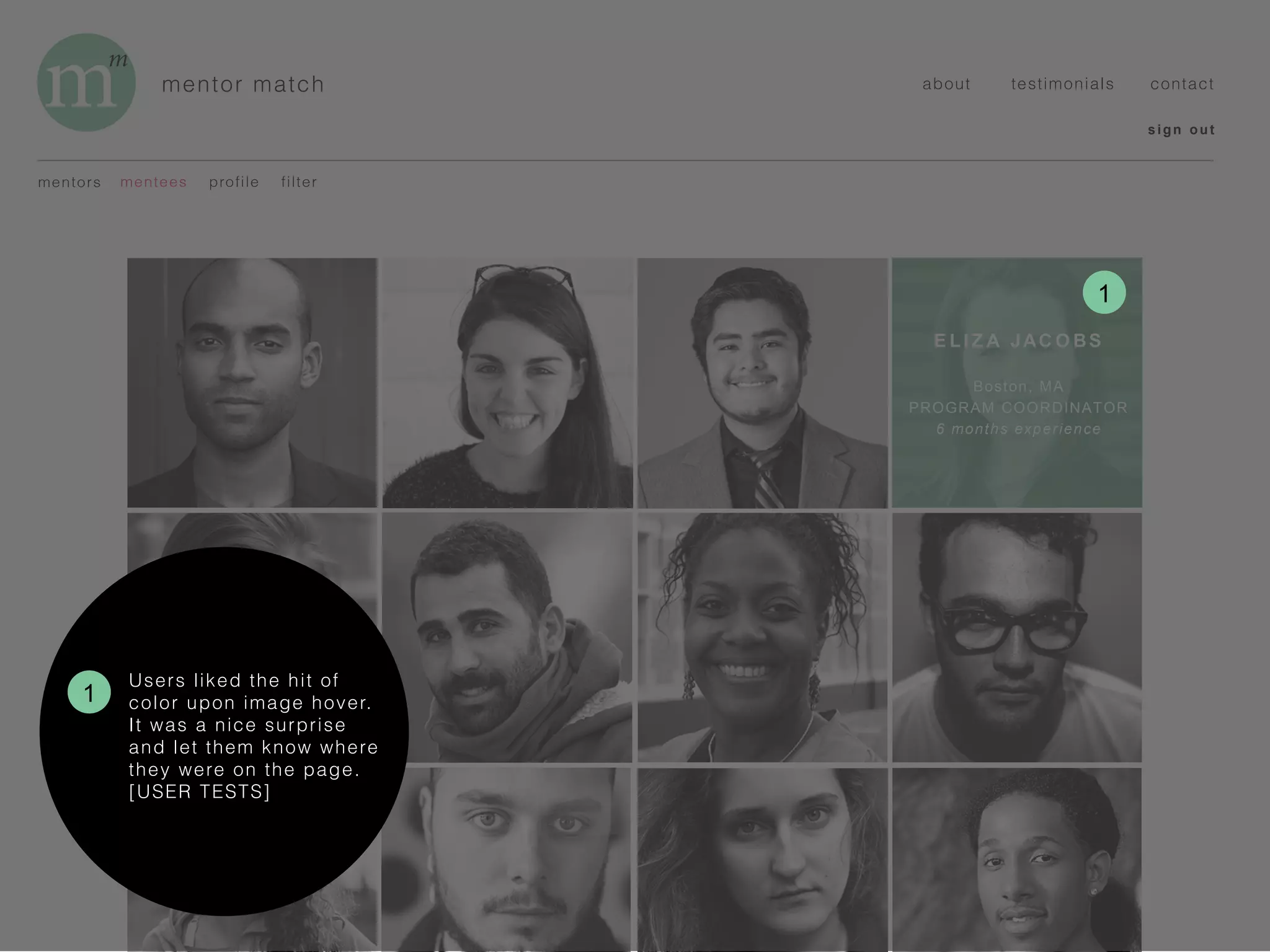 mentor match
sign out
about testimonials contact
mentors profilementees
E LI Z A JAC O BS
Boston, MA
PROGRAM COORDINATOR
6 months experience
filter
1
1
Users liked the hit of
color upon image hover.
It was a nice surprise
and let them know where
they were on the page.
[USER TESTS]
 
