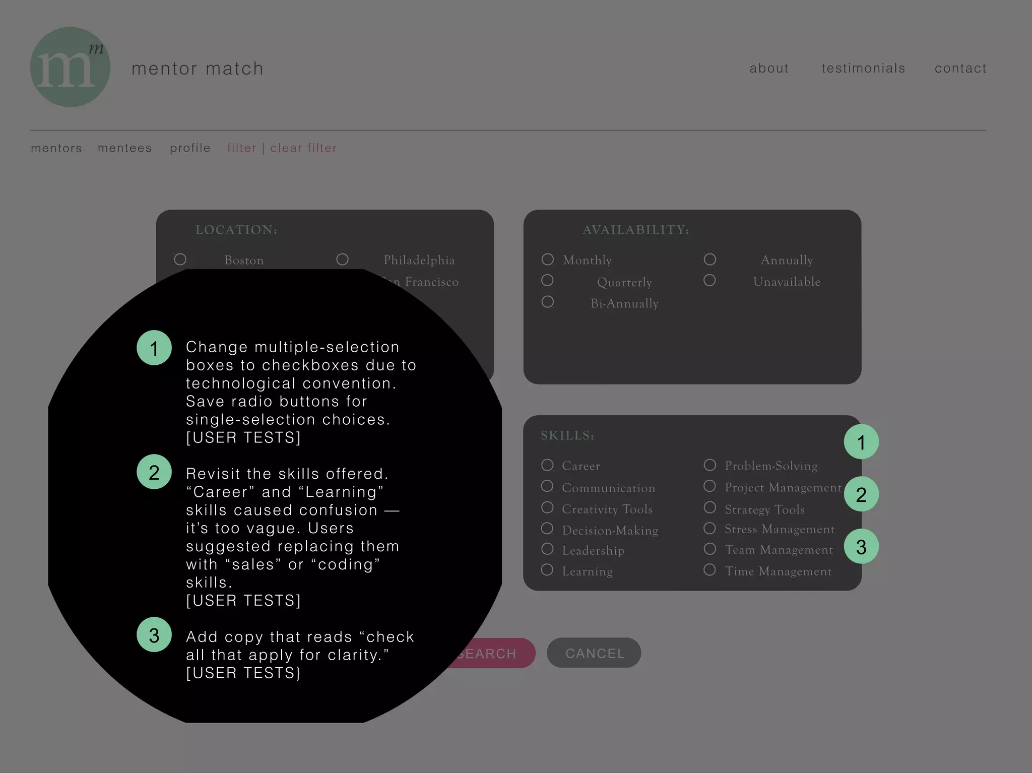 mentor match about testimonials contact
mentors mentees
5 REFINE SEARCH
filter | clear filterprofile
INDUSTRY:
Accounting
Advertising
Business
Finance
Human Resources
Information Tech
Marketing
Media
Public Relations
Tech
AVAILABILITY:
Monthly
Quarterly
Bi-Annually
Annually
Unavailable
LOCATION:
Boston
Los Angeles
New York
Philadelphia
San Francisco
SKILLS:
Career
Communication
Creativity Tools
Decision-Making
Leadership
Learning
Problem-Solving
Project Management
Strategy Tools
Stress Management
Team Management
Time Management
CANCEL
2
1
2
Change multiple-selection
boxes to checkboxes due to
technological convention.
Save radio buttons for
single-selection choices.
[USER TESTS]
Revisit the skills offered.
“Career” and “Learning”
skills caused confusion —
it’s too vague. Users
suggested replacing them
with “sales” or “coding”
skills.
[USER TESTS]
Add copy that reads “check
all that apply for clarity.”
[USER TESTS}
3
1
3
 