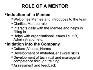 ROLE OF A MENTOR
Induction of a Mentee
 Welcomes Mentee and introduces to the team
 Clarifies Mentee role
 Interacts daily with the Mentee and helps in
fitting in
 Helps with organisational issues i.e. HR,
Administration etc.

Initiation into the Company
 Culture ,Values, Norms
 Development of Attitude/Behavioral skills
 Development of technical and managerial
competence through training
 Assessment and feedback

 