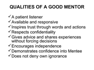 QUALITIES OF A GOOD MENTOR
A patient listener
Available and responsive
Inspires trust through words and actions
Respects confidentiality
Gives advice and shares experiences
without forcing decisions
Encourages independence
Demonstrates confidence into Mentee
Does not deny own ignorance

 