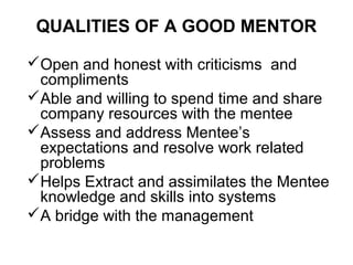 QUALITIES OF A GOOD MENTOR
Open and honest with criticisms and
compliments
Able and willing to spend time and share
company resources with the mentee
Assess and address Mentee’s
expectations and resolve work related
problems
Helps Extract and assimilates the Mentee
knowledge and skills into systems
A bridge with the management

 