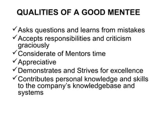 QUALITIES OF A GOOD MENTEE
Asks questions and learns from mistakes
Accepts responsibilities and criticism
graciously
Considerate of Mentors time
Appreciative
Demonstrates and Strives for excellence
Contributes personal knowledge and skills
to the company’s knowledgebase and
systems

 