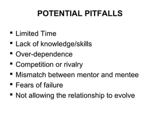 POTENTIAL PITFALLS








Limited Time
Lack of knowledge/skills
Over-dependence
Competition or rivalry
Mismatch between mentor and mentee
Fears of failure
Not allowing the relationship to evolve

 