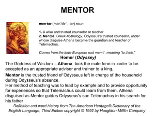 MENTOR
men·tor (men´tôr´, -ter) noun
1. A wise and trusted counselor or teacher.
2. Mentor. Greek Mythology. Odysseus's trusted counselor, under
whose disguise Athena became the guardian and teacher of
Telemachus.
Comes from the Indo-European root men-1, meaning “to think.”

Homer (Odyssey)
The Goddess of Wisdom – Athena, took the male form in order to be
accepted as an appropriate adviser and trainer to a king.
Mentor is the trusted friend of Odysseus left in charge of the household
during Odysseus's absence.
Her method of teaching was to lead by example and to provide opportunity
for experiences so that Telemachus could learn from them. Athena
disguised as Mentor guides Odysseus's son Telemachus in his search for
his father
Definition and word history from The American Heritage® Dictionary of the
English Language, Third Edition copyright © 1992 by Houghton Mifflin Company

 