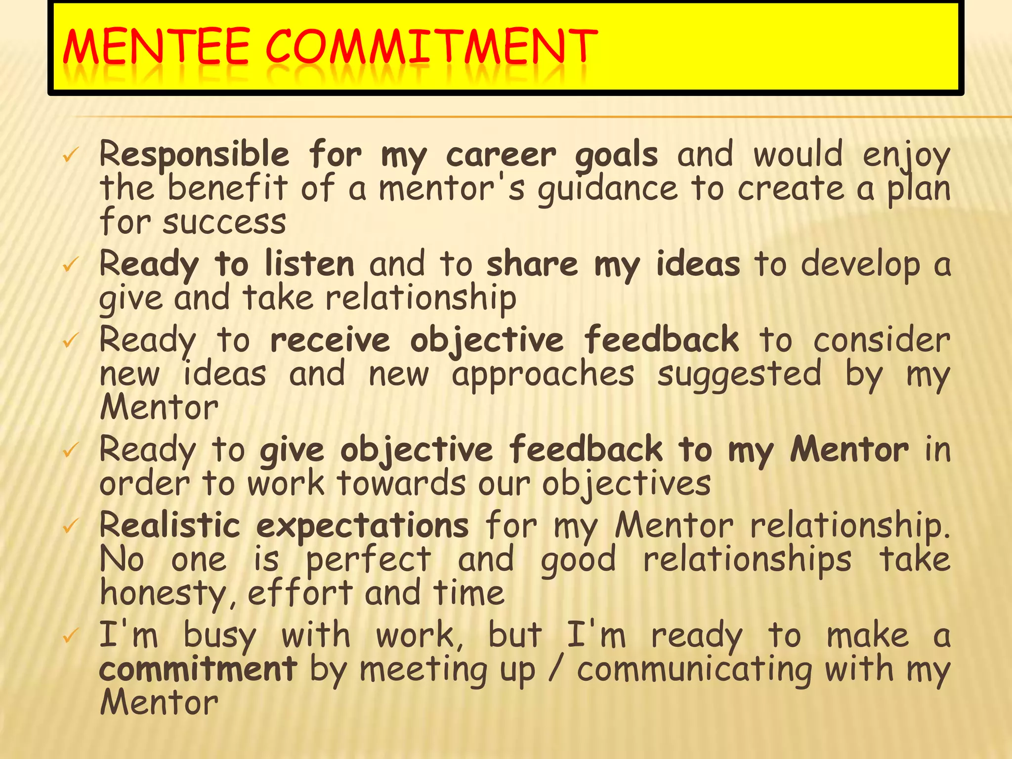 MENTEE COMMITMENT

   Responsible for my career goals and would enjoy
    the benefit of a mentor's guidance to create a plan
    for success
   Ready to listen and to share my ideas to develop a
    give and take relationship
   Ready to receive objective feedback to consider
    new ideas and new approaches suggested by my
    Mentor
   Ready to give objective feedback to my Mentor in
    order to work towards our objectives
   Realistic expectations for my Mentor relationship.
    No one is perfect and good relationships take
    honesty, effort and time
   I'm busy with work, but I'm ready to make a
    commitment by meeting up / communicating with my
    Mentor
 