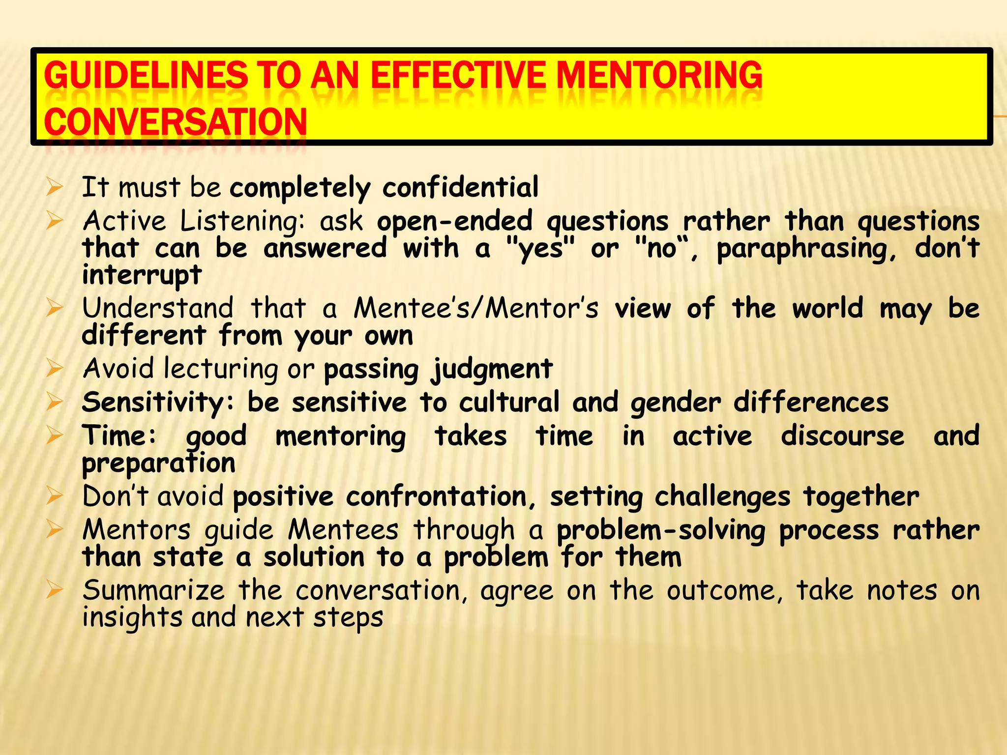 GUIDELINES TO AN EFFECTIVE MENTORING
CONVERSATION
 It must be completely confidential
 Active Listening: ask open-ended questions rather than questions
  that can be answered with a "yes" or "no“, paraphrasing, don’t
  interrupt
 Understand that a Mentee’s/Mentor’s view of the world may be
  different from your own
 Avoid lecturing or passing judgment
 Sensitivity: be sensitive to cultural and gender differences
 Time: good mentoring takes time in active discourse and
  preparation
 Don’t avoid positive confrontation, setting challenges together
 Mentors guide Mentees through a problem-solving process rather
  than state a solution to a problem for them
 Summarize the conversation, agree on the outcome, take notes on
  insights and next steps
 