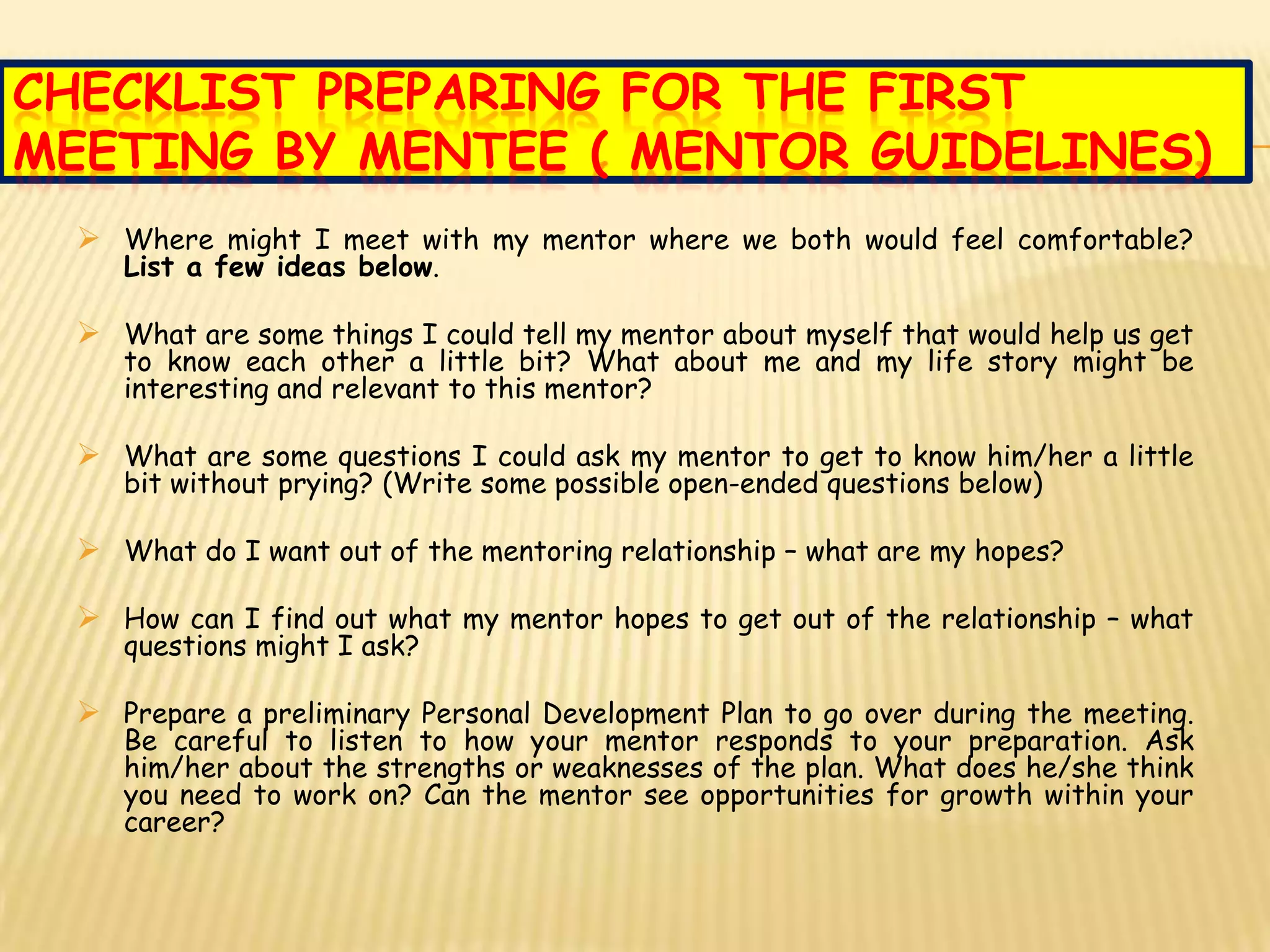 CHECKLIST PREPARING FOR THE FIRST
MEETING BY MENTEE ( MENTOR GUIDELINES)
   Where might I meet with my mentor where we both would feel comfortable?
     List a few ideas below.

   What are some things I could tell my mentor about myself that would help us get
     to know each other a little bit? What about me and my life story might be
     interesting and relevant to this mentor?

   What are some questions I could ask my mentor to get to know him/her a little
     bit without prying? (Write some possible open-ended questions below)

   What do I want out of the mentoring relationship – what are my hopes?

   How can I find out what my mentor hopes to get out of the relationship – what
     questions might I ask?

   Prepare a preliminary Personal Development Plan to go over during the meeting.
     Be careful to listen to how your mentor responds to your preparation. Ask
     him/her about the strengths or weaknesses of the plan. What does he/she think
     you need to work on? Can the mentor see opportunities for growth within your
     career?
 