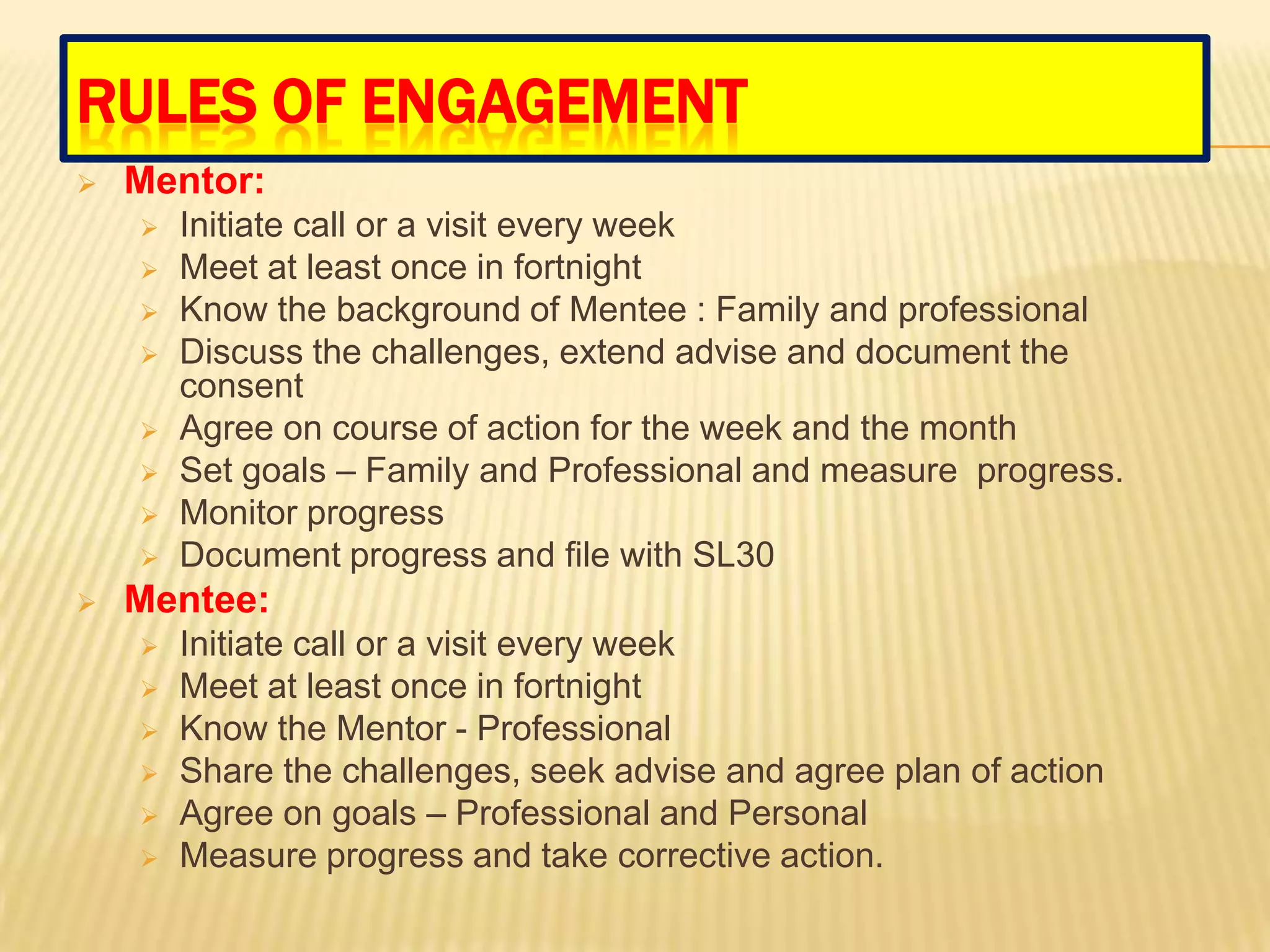 RULES OF ENGAGEMENT
   Mentor:
       Initiate call or a visit every week
       Meet at least once in fortnight
       Know the background of Mentee : Family and professional
       Discuss the challenges, extend advise and document the
        consent
       Agree on course of action for the week and the month
       Set goals – Family and Professional and measure progress.
       Monitor progress
       Document progress and file with SL30
   Mentee:
       Initiate call or a visit every week
       Meet at least once in fortnight
       Know the Mentor - Professional
       Share the challenges, seek advise and agree plan of action
       Agree on goals – Professional and Personal
       Measure progress and take corrective action.
 